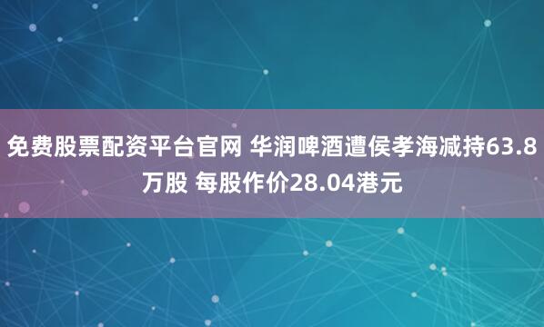 免费股票配资平台官网 华润啤酒遭侯孝海减持63.8万股 每股作价28.04港元
