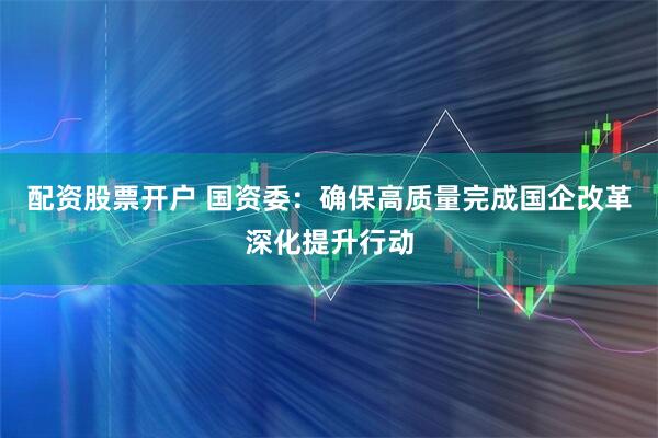 配资股票开户 国资委：确保高质量完成国企改革深化提升行动