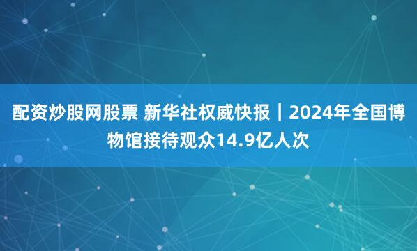 配资炒股网股票 新华社权威快报｜2024年全国博物馆接待观众14.9亿人次