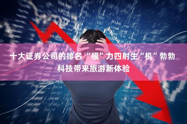 十大证券公司的排名 “模”力四射生“机”勃勃 科技带来旅游新体验