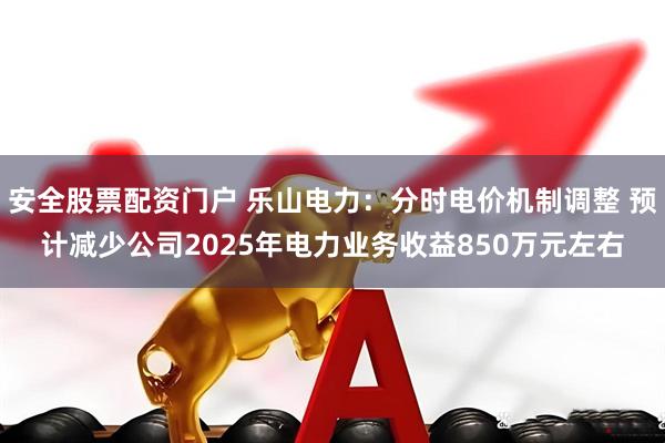 安全股票配资门户 乐山电力：分时电价机制调整 预计减少公司2025年电力业务收益850万元左右