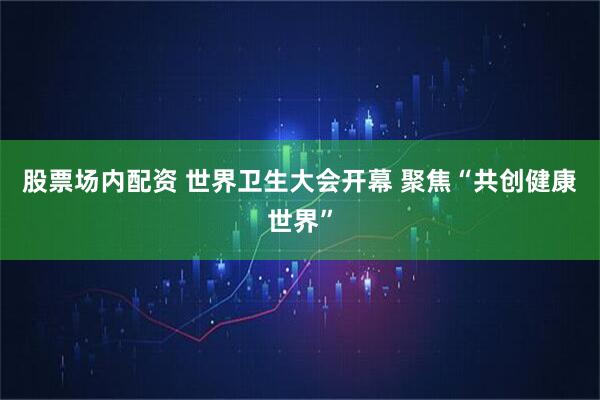 股票场内配资 世界卫生大会开幕 聚焦“共创健康世界”