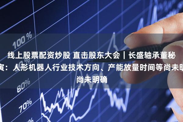 线上股票配资炒股 直击股东大会｜长盛轴承董秘何寅：人形机器人行业技术方向、产能放量时间等尚未明确