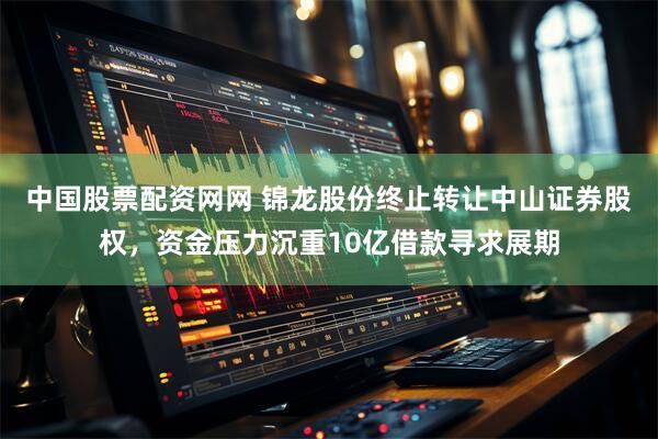 中国股票配资网网 锦龙股份终止转让中山证券股权，资金压力沉重10亿借款寻求展期