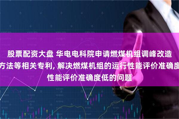 股票配资大盘 华电电科院申请燃煤机组调峰改造性能评价方法等相关专利, 解决燃煤机组的运行性能评价准确度低的问题