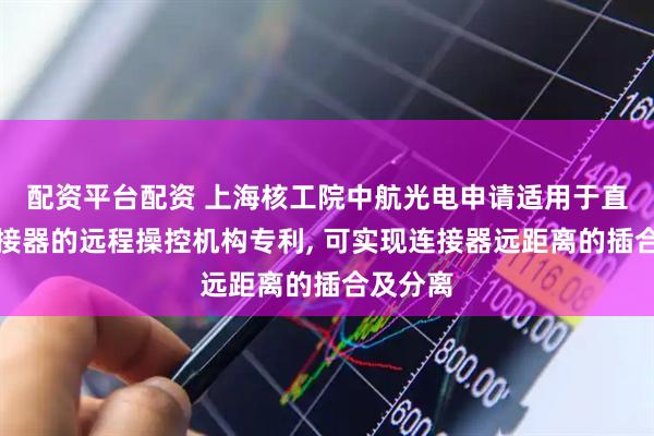 配资平台配资 上海核工院中航光电申请适用于直插拔连接器的远程操控机构专利, 可实现连接器远距离的插合及分离