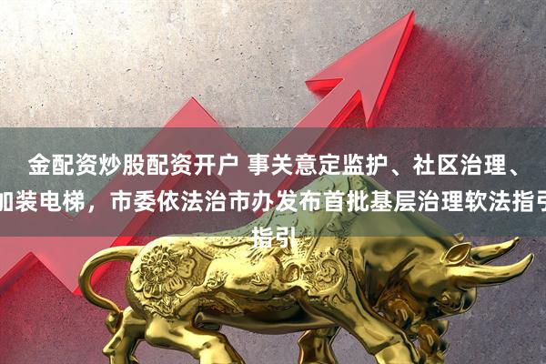 金配资炒股配资开户 事关意定监护、社区治理、加装电梯，市委依法治市办发布首批基层治理软法指引