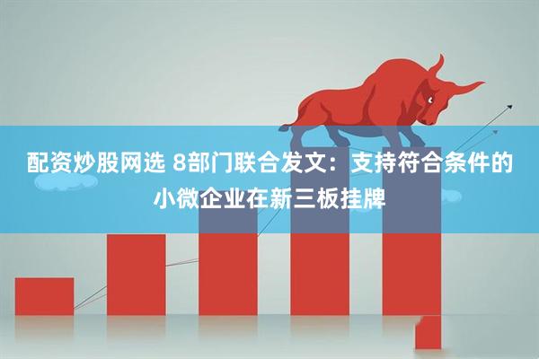 配资炒股网选 8部门联合发文：支持符合条件的小微企业在新三板挂牌