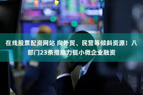 在线股票配资网站 向外贸、民营等倾斜资源！八部门23条措施力挺小微企业融资