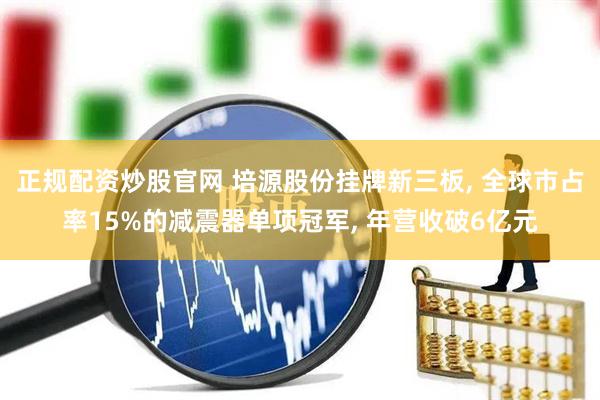 正规配资炒股官网 培源股份挂牌新三板, 全球市占率15%的减震器单项冠军, 年营收破6亿元