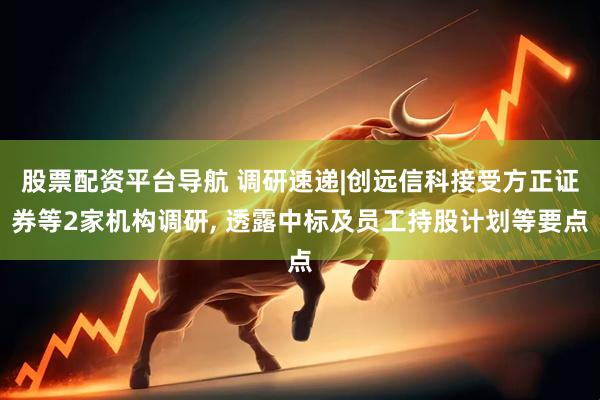 股票配资平台导航 调研速递|创远信科接受方正证券等2家机构调研, 透露中标及员工持股计划等要点