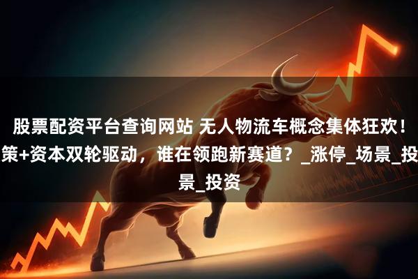 股票配资平台查询网站 无人物流车概念集体狂欢！政策+资本双轮驱动，谁在领跑新赛道？_涨停_场景_投资