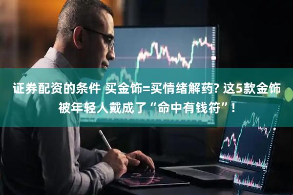 证券配资的条件 买金饰=买情绪解药? 这5款金饰被年轻人戴成了“命中有钱符”!