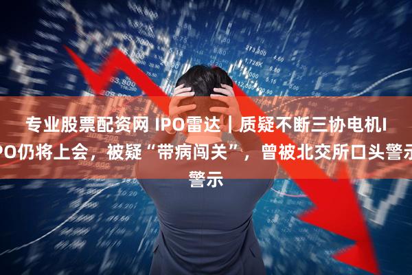 专业股票配资网 IPO雷达｜质疑不断三协电机IPO仍将上会，被疑“带病闯关”，曾被北交所口头警示