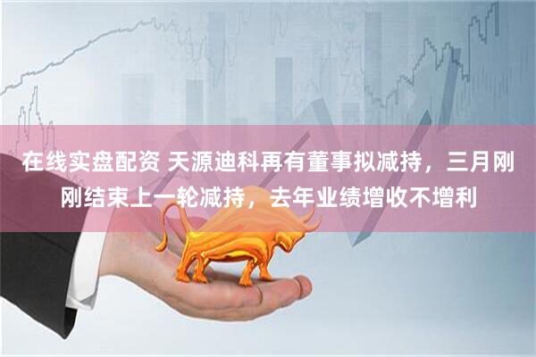 在线实盘配资 天源迪科再有董事拟减持，三月刚刚结束上一轮减持，去年业绩增收不增利