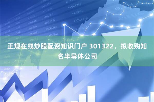 正规在线炒股配资知识门户 301322，拟收购知名半导体公司