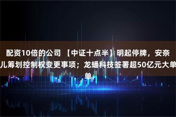 配资10倍的公司 【中证十点半】明起停牌，安奈儿筹划控制权变更事项；龙蟠科技签署超50亿元大单