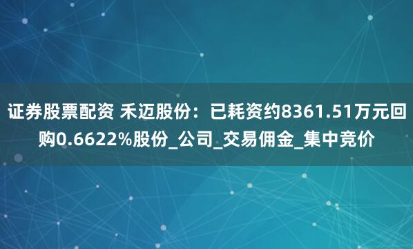 证券股票配资 禾迈股份：已耗资约8361.51万元回购0.6622%股份_公司_交易佣金_集中竞价