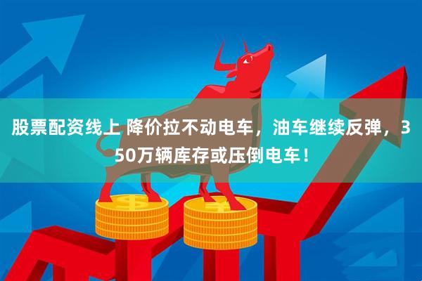 股票配资线上 降价拉不动电车，油车继续反弹，350万辆库存或压倒电车！