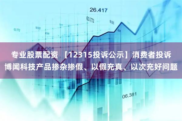 专业股票配资 【12315投诉公示】消费者投诉博闻科技产品掺杂掺假、以假充真、以次充好问题
