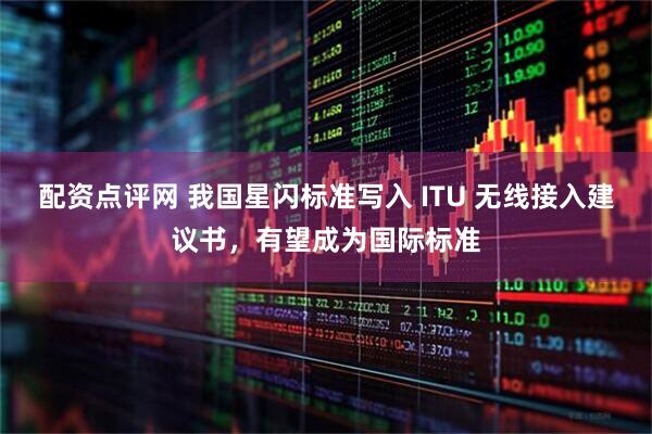 配资点评网 我国星闪标准写入 ITU 无线接入建议书，有望成为国际标准