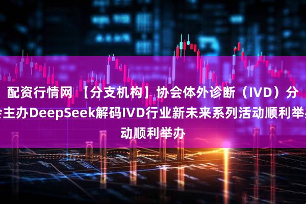 配资行情网 【分支机构】协会体外诊断（IVD）分会主办DeepSeek解码IVD行业新未来系列活动顺利举办