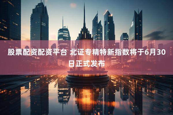股票配资配资平台 北证专精特新指数将于6月30日正式发布