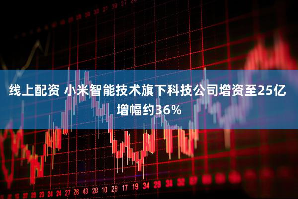 线上配资 小米智能技术旗下科技公司增资至25亿 增幅约36%