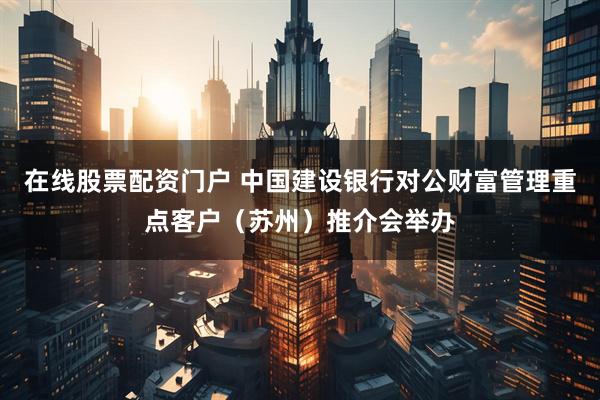 在线股票配资门户 中国建设银行对公财富管理重点客户（苏州）推介会举办
