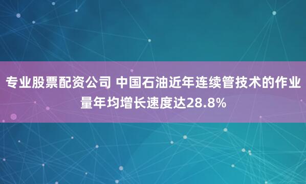 专业股票配资公司 中国石油近年连续管技术的作业量年均增长速度达28.8%