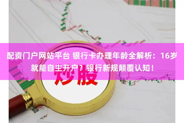 配资门户网站平台 银行卡办理年龄全解析：16岁就能自主开户？银行新规颠覆认知！