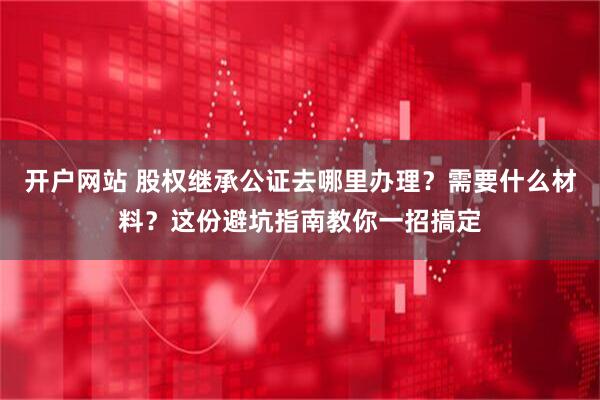 开户网站 股权继承公证去哪里办理？需要什么材料？这份避坑指南教你一招搞定