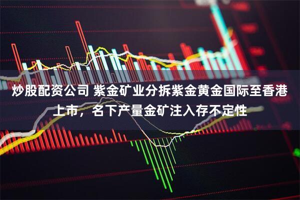炒股配资公司 紫金矿业分拆紫金黄金国际至香港上市，名下产量金矿注入存不定性