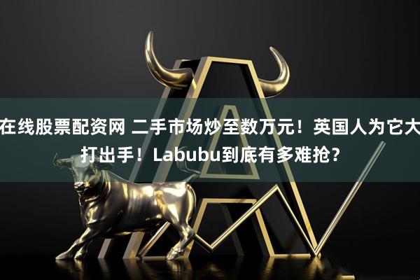 在线股票配资网 二手市场炒至数万元！英国人为它大打出手！Labubu到底有多难抢？
