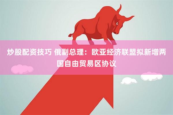 炒股配资技巧 俄副总理：欧亚经济联盟拟新增两国自由贸易区协议