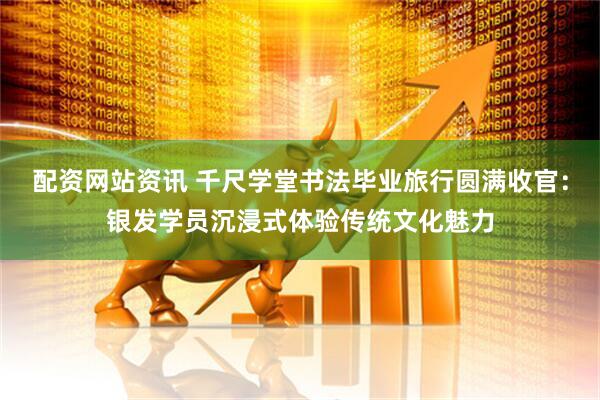 配资网站资讯 千尺学堂书法毕业旅行圆满收官：银发学员沉浸式体验传统文化魅力