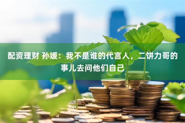 配资理财 孙媛：我不是谁的代言人，二饼力哥的事儿去问他们自己