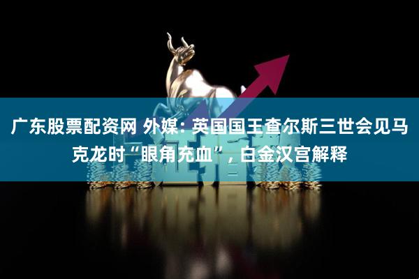 广东股票配资网 外媒: 英国国王查尔斯三世会见马克龙时“眼角充血”, 白金汉宫解释
