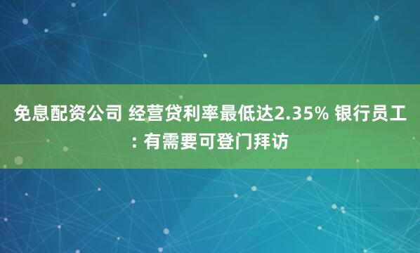 免息配资公司 经营贷利率最低达2.35% 银行员工: 有需要可登门拜访