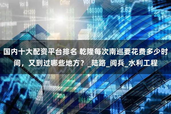 国内十大配资平台排名 乾隆每次南巡要花费多少时间，又到过哪些地方？_陆路_阅兵_水利工程
