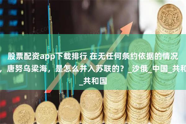 股票配资app下载排行 在无任何条约依据的情况下，唐努乌梁海，是怎么并入苏联的？_沙俄_中国_共和国
