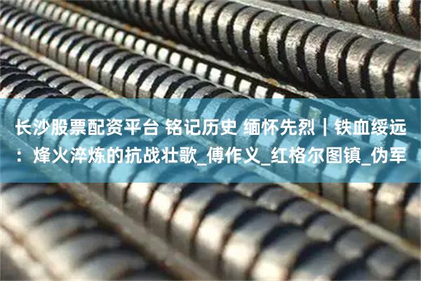 长沙股票配资平台 铭记历史 缅怀先烈｜铁血绥远：烽火淬炼的抗战壮歌_傅作义_红格尔图镇_伪军