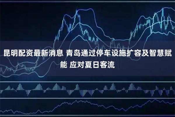 昆明配资最新消息 青岛通过停车设施扩容及智慧赋能 应对夏日客流