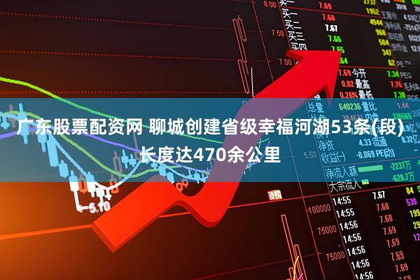 广东股票配资网 聊城创建省级幸福河湖53条(段)长度达470余公里
