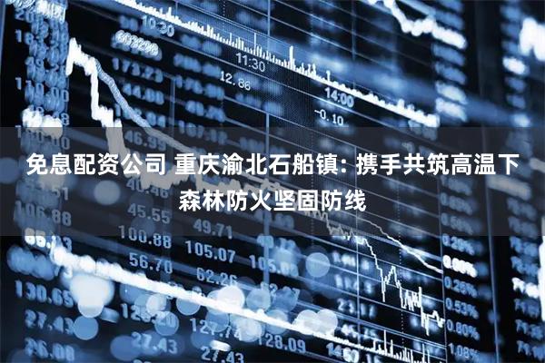 免息配资公司 重庆渝北石船镇: 携手共筑高温下森林防火坚固防线