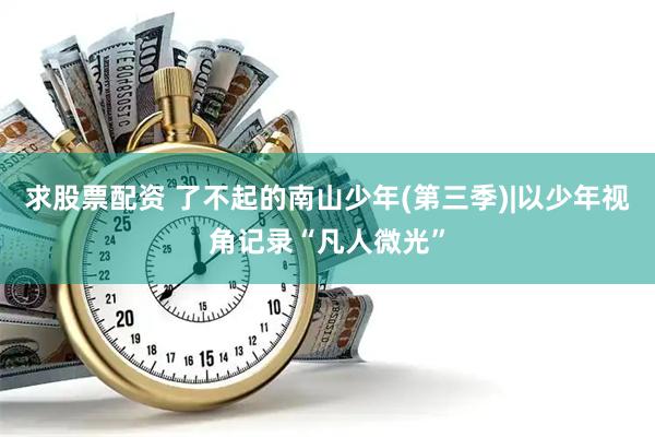 求股票配资 了不起的南山少年(第三季)|以少年视角记录“凡人微光”