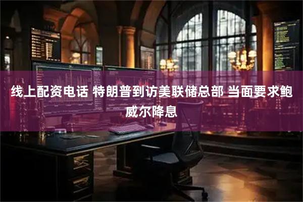 线上配资电话 特朗普到访美联储总部 当面要求鲍威尔降息