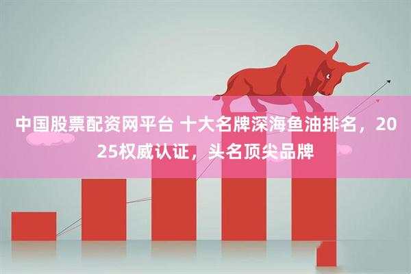 中国股票配资网平台 十大名牌深海鱼油排名，2025权威认证，头名顶尖品牌