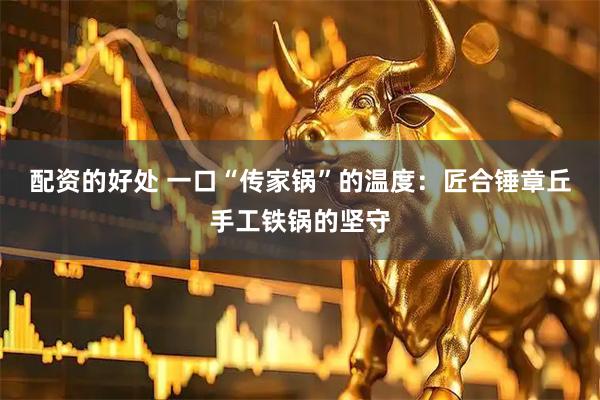 配资的好处 一口“传家锅”的温度：匠合锤章丘手工铁锅的坚守