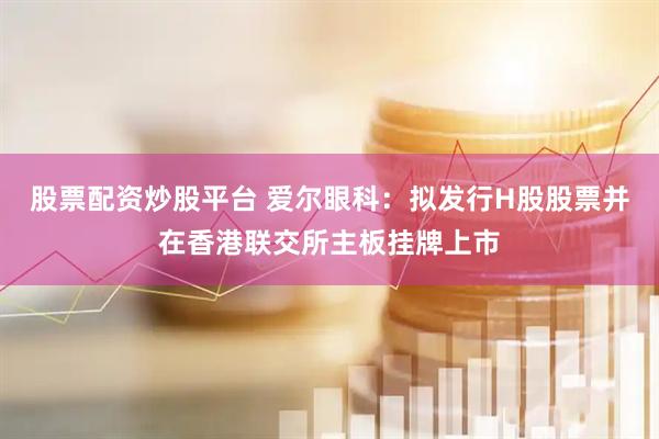 股票配资炒股平台 爱尔眼科：拟发行H股股票并在香港联交所主板挂牌上市